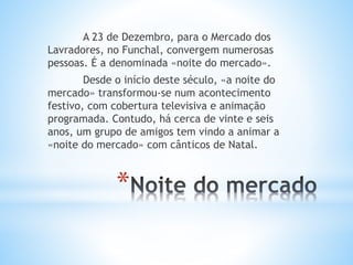 *
A 23 de Dezembro, para o Mercado dos
Lavradores, no Funchal, convergem numerosas
pessoas. É a denominada «noite do mercado».
Desde o início deste século, «a noite do
mercado» transformou-se num acontecimento
festivo, com cobertura televisiva e animação
programada. Contudo, há cerca de vinte e seis
anos, um grupo de amigos tem vindo a animar a
«noite do mercado» com cânticos de Natal.
 