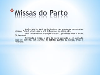A celebração do Natal na ilha inicia-se com as novenas, denominadas
Missas do Parto. A primeira ocorre a 16 de Dezembro e a última a 24.
Todas são celebradas ao romper da aurora, geralmente entre as 5 e as
7 h da manhã.
Terminada a missa, o adro da igreja converte-se em animado
lugar de convívio, com partilha de bebidas quentes ou licores, broas e
rosquilhas.
*
 