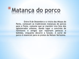 Entre 8 de Dezembro e o início das Missas do
Parto, começam as tradicionais matanças de porcos
para a Festa, costume que se mantém vivo fora dos
aglomerados urbanos, dando lugar a convívios de
familiares e amigos que repartem petiscos e
bebidas, enquanto decorre a função. A carne de
porco é essencial para os pratos da Nelson Veríssimo.
*
 
