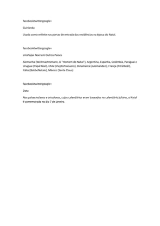facebooktwittergoogle+
Guirlanda
Usada como enfeite nas portas de entrada das residências na época do Natal.

facebooktwittergoogle+
smsPapai Noel em Outros Países
Alemanha (Weihnachtsmann, O "Homem do Natal"), Argentina, Espanha, Colômbia, Paraguai e
Uruguai (Papá Noel), Chile (ViejitoPascuero), Dinamarca (Julemanden), França (PèreNoël),
Itália (BabboNatale), México (Santa Claus)

facebooktwittergoogle+
Data
Nos países eslavos e ortodoxos, cujos calendários eram baseados no calendário juliano, o Natal
é comemorado no dia 7 de janeiro.

 