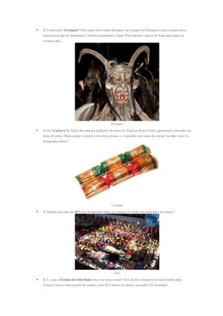 

1. Conhecem o Krampus? Pois sejam bons senão Krampus vai castigá-los! Krampus é uma criatura meio
demoníacoa que na Alemanha e Áustria acompanha o Papai Noel durante a época de Natal para punir as
crianças más.

Krampus



2. Os “crackers”de Natal são uma das tradições favoritas do Natal no Reino Unido, geralmente colocados na
mesa de jantar. Basta puxar o cracker com outra pessoa, e o vencedor com mais do cracker na mão vence os
brinquedos dentro!

Crackers



3. Sabiam que mais de 40% dos brinquedos dados às crianças no Natal são quebrados em março?

Toys



4. E o que a Estátua da Liberdade tem a ver com o natal? Pois ela foi o presente de natal (doado pela
França) maior e mais pesado do mundo, com 46,5 metros de altura e pesando 225 toneladas!

 