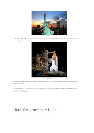 NY



5. Jingle Bells foi a primeira música cantada no espaço, no dia 16 dezembro de 1965 pelos astronautas da
Gemini 6.

Gemini

Você gostou de nosso post? Deixe um comentário e nos conte qualquer fato curioso de natal
que você saiba!
E essa semana se encerra nosso concurso! Você tem até domingo (dia 18 de dezembro) para
entrar nessa disputa.

Ucrânia: aranhas e teias

 