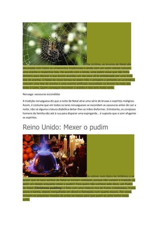 Na Ucrânia, as árvores de Natal são
decoradas com todos os ornamentos tradicionais e ainda com um outro menos comum:
uma aranha e respectiva teia. De acordo com a lenda, uma pobre viúva que não tinha
dinheiro para decorar a sua árvore acordou um dia para vê-la embelezada por uma linda
teia de aranha. O Natal da viúva tornou-se assim feliz e próspero e portanto os ucranianos
colocam uma teia de aranha e uma aranha artificiais escondidas na árvore no meio das
bolas e luzes. Quem conseguir encontrar a aranha e teia terá muita sorte.

Noruega: vassouras escondidas
A tradição norueguesa diz que a noite de Natal atrai uma série de bruxas e espíritos malignos.
Assim, é costume que em todos os lares noruegueses se escondam as vassouras antes de cair a
noite, não vá alguma criatura diabólica deitar-lhes as mãos disformes. Entretanto, os corajosos
homens da família vão até à rua para disparar uma espingarda... é suposto que o som afugente
os espíritos.

Reino Unido: Mexer o pudim

Se estiver num típico lar britânico e se
quiser que os seus sonhos de Natal se tornem realidade, porque não cumprir a tradição de
pedir um desejo enquanto mexe o pudim? Para quem não conhece este doce, um Pudim
de Natal (Christmas pudding) é feito com uma mistura rica de frutos cristalizados, frutos
secos e banha, depois mergulhada em álcool e flamejada num quarto escuro. Por vezes
incluem-se pequenas moedas de prata na massa para que quem as ache tenha muita
sorte.

 