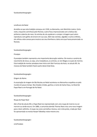 facebooktwittergoogle+

smsÁrvore de Natal
Acredita-se que esta tradição começou em 1530, na Alemanha, com Martinho Lutero. Certa
noite, enquanto caminhava pela floresta, Lutero ficou impressionado com a beleza dos
pinheiros cobertos de neve. As estrelas do céu ajudaram a compor a imagem que Lutero
reproduziu com galhos de árvore em sua casa. Além das estrelas, algodão e outros enfeites,
ele utilizou velas acesas para mostrar aos seus familiares a bela cena que havia presenciado na
floresta.

facebooktwittergoogle+
Presépio
O presépio também representa uma importante decoração natalina. Ele mostra o cenário do
nascimento de Jesus, ou seja, uma manjedoura, os animais, os reis Magos e os pais do menino.
Esta tradição de montar presépios teve início com São Francisco de Assis, no século XIII. As
músicas de Natal também fazem parte desta linda festa.

facebooktwittergoogle+
Origem do Nome
A associação da imagem de São Nicolau ao Natal aconteceu na Alemanha e espalhou-se pelo
mundo em pouco tempo. Nos Estados Unidos, ganhou o nome de Santa Claus, no Brasil de
Papai Noel e em Portugal de Pai Natal.

facebooktwittergoogle+
Roupa do Papai Noel
Até o final do século XIX, o Papai Noel era representado com uma roupa de inverno na cor
marrom ou verde escura. Em 1886, o cartunista alemão Thomas Nast criou uma nova imagem
para o bom velhinho. A roupa nas cores vermelha e branca, com cinto preto, criada por Nast
foi apresentada na revista Harper’sWeeklys neste mesmo ano.

facebooktwittergoogle+
smsPresépio

 