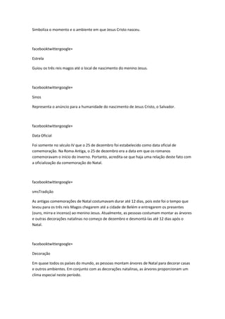 Simboliza o momento e o ambiente em que Jesus Cristo nasceu.

facebooktwittergoogle+
Estrela
Guiou os três reis magos até o local de nascimento do menino Jesus.

facebooktwittergoogle+
Sinos
Representa o anúncio para a humanidade do nascimento de Jesus Cristo, o Salvador.

facebooktwittergoogle+
Data Oficial
Foi somente no século IV que o 25 de dezembro foi estabelecido como data oficial de
comemoração. Na Roma Antiga, o 25 de dezembro era a data em que os romanos
comemoravam o início do inverno. Portanto, acredita-se que haja uma relação deste fato com
a oficialização da comemoração do Natal.

facebooktwittergoogle+
smsTradição
As antigas comemorações de Natal costumavam durar até 12 dias, pois este foi o tempo que
levou para os três reis Magos chegarem até a cidade de Belém e entregarem os presentes
(ouro, mirra e incenso) ao menino Jesus. Atualmente, as pessoas costumam montar as árvores
e outras decorações natalinas no começo de dezembro e desmontá-las até 12 dias após o
Natal.

facebooktwittergoogle+
Decoração
Em quase todos os países do mundo, as pessoas montam árvores de Natal para decorar casas
e outros ambientes. Em conjunto com as decorações natalinas, as árvores proporcionam um
clima especial neste período.

 