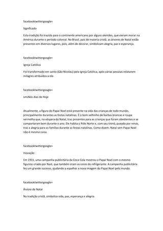 facebooktwittergoogle+
Significado
Esta tradição foi trazida para o continente americano por alguns alemães, que vieram morar na
América durante o período colonial. No Brasil, país de maioria cristã, as árvores de Natal estão
presentes em diversos lugares, pois, além de decorar, simbolizam alegria, paz e esperança.

facebooktwittergoogle+
Igreja Católica
Foi transformado em santo (São Nicolau) pela Igreja Católica, após várias pessoas relatarem
milagres atribuídos a ele.

facebooktwittergoogle+
smsNos dias de Hoje

Atualmente, a figura do Papai Noel está presente na vida das crianças de todo mundo,
principalmente durantes as festas natalinas. É o bom velhinho de barbas brancas e roupa
vermelha que, na véspera do Natal, traz presentes para as crianças que foram obedientes e se
comportaram bem durante o ano. Ele habita o Pólo Norte e, com seu trenó, puxado por renas,
traz a alegria para as famílias durante as festas natalinas. Como dizem: Natal sem Papai Noel
não é mesma coisa.

facebooktwittergoogle+
Inovação
Em 1931, uma campanha publicitária da Coca-Cola mostrou o Papai Noel com o mesmo
figurino criado por Nast, que também eram as cores do refrigerante. A campanha publicitária
fez um grande sucesso, ajudando a espalhar a nova imagem do Papai Noel pelo mundo.

facebooktwittergoogle+
Árvore de Natal
Na tradição cristã, simboliza vida, paz, esperança e alegria.

 