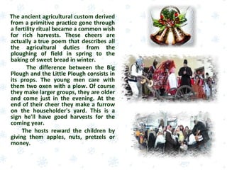 The ancient agricultural custom derived
from a primitive practice gone through
a fertility ritual became a common wish
for rich harvests. These cheers are
actually a true poem that describes all
the agricultural duties from the
ploughing of field in spring to the
baking of sweet bread in winter.
The difference between the Big
Plough and the Little Plough consists in
its props. The young men care with
them two oxen with a plow. Of course
they make larger groups, they are older
and come just in the evening. At the
end of their cheer they make a furrow
on the householder's yard. This is a
sign he'll have good harvests for the
coming year.
The hosts reward the children by
giving them apples, nuts, pretzels or
money.
 