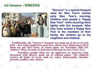 Traditionally, the "Sorcova" bouquet was made up of one or several
fruit – tree twigs (apple-tree, pear-tree, cherry-tree, plum-tree); all of
them are put into water, in warm place, on November 30th (St.
Andrew’s Day), in order to bud and to blossom on New Year's Eve.
Nowadays people often use an apple-tree or pear-tree twig
decorated with flowers made up of colored paper. The children
receive all kinds of treats such as: cakes, honeycombs, biscuits,
pretzels, candies, nuts, money.
1st January – SORCOVA
"Sorcova" is a special bouquet
used for New Year's wishes
early New Year’s morning.
Children wish people a “Happy
New Year!” while touching them
lightly with this bouquet. After
they have wished a Happy New
Year to the members of their
family, the children go to the
neighbors and relatives.
 