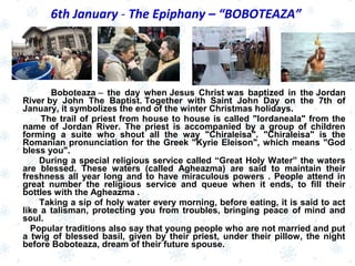 Boboteaza –  the day when Jesus Christ was baptized in the Jordan
River by John The Baptist. Together with Saint John Day on the 7th of
January, it symbolizes the end of the winter Christmas holidays.
The trail of priest from house to house is called "Iordaneala" from the
name of Jordan River. The priest is accompanied by a group of children
forming a suite who shout all the way "Chiraleisa". "Chiraleisa" is the
Romanian pronunciation for the Greek "Kyrie Eleison", which means "God
bless you".
During a special religious service called “Great Holy Water” the waters
are blessed. These waters (called Agheazma) are said to maintain their
freshness all year long and to have miraculous powers . People attend in
great number the religious service and queue when it ends, to fill their
bottles with the Agheazma .
Taking a sip of holy water every morning, before eating, it is said to act
like a talisman, protecting you from troubles, bringing peace of mind and
soul.
Popular traditions also say that young people who are not married and put
a twig of blessed basil, given by their priest, under their pillow, the night
before Boboteaza, dream of their future spouse.
6th January - The Epiphany – “BOBOTEAZA”
 