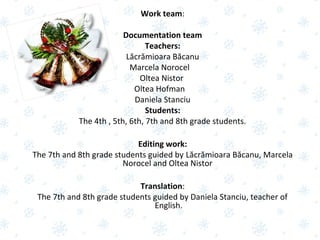 Work team:
Documentation team
Teachers:
Lăcrămioara Băcanu
Marcela Norocel
Oltea Nistor
Oltea Hofman
Daniela Stanciu
Students:
The 4th , 5th, 6th, 7th and 8th grade students.
Editing work:
The 7th and 8th grade students guided by Lăcrămioara Băcanu, Marcela
Norocel and Oltea Nistor
Translation:
The 7th and 8th grade students guided by Daniela Stanciu, teacher of
English.
 