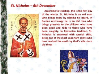 According to tradition, this is the first day
of the winter. St. Nicholas is an old man
who brings snow by shaking his beard. In
Roman mythology he is an old man who
brings presents to the children who have
been good and rods to those who have
been naughty. In Romanian tradition, St.
Nicholas is endowed with special skills,
being one of the most important saints who
have walked the earth by God’s side since
old times
St. Nicholas – 6th December
 