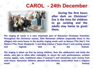 CAROL - 24th December
During the first hours
after dark on Christmas‘
Eve is the time for children
to go caroling and the
adults stay home to greet
them.
The singing of carols is a very important part of Romanian Christmas festivities.
Throughout the Christmas season, little Romanian children (especially those in the
villages) visit every house in the locality singing carols such as Steaua ('The Star'), Trei
Păstori (“The Three Shepherds ") and Moş Crăciun ("Santa Claus") and reciting poems
and legends tied to the festival.
The singing is taken up first by young children, then the adolescents and lastly the
adults, who join in often after midnight). In return for such performances, carolers
receive apples, nuts, traditional cakes ("cozonaci") and sometimes even money from
each house. Romanian folklores abound with Christmas carols which lend a religious
mood to the festival.
 