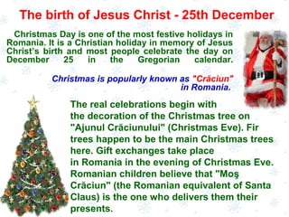 Christmas Day is one of the most festive holidays in
Romania. It is a Christian holiday in memory of Jesus
Christ’s birth and most people celebrate the day on
December 25 in the Gregorian calendar.
Christmas is popularly known as "Crăciun"
in Romania.
The birth of Jesus Christ - 25th December
The real celebrations begin with
the decoration of the Christmas tree on
"Ajunul Crăciunului" (Christmas Eve). Fir
trees happen to be the main Christmas trees
here. Gift exchanges take place
in Romania in the evening of Christmas Eve.
Romanian children believe that "Moş
Crăciun" (the Romanian equivalent of Santa
Claus) is the one who delivers them their
presents.
 