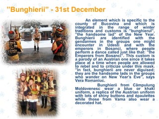 An element which is specific to the
county of Bucovina and which is
integrated in the range of winter
traditions and customs is ”bunghierul”,
”the handsome lad” of the New Year.
Bunghierii are identified with the
gendarmes in the groups one might
encounter in Udesti and with the
emperors in Bosanci, where people
perform a dance called just like that: ”the
Emperors from Bosanci”. This custom is
a parody of an Austrian one since it takes
place at a time when people are allowed
to rebel and to criticize under this mask.
”In fact, bunghierii are never diguised;
they are the handsome lads in the groups
who wander on New Year’s Eve”, says
Vera Romaniuc.
Bunghierii from Câmpulung
Moldovenesc wear a blue or khaki
uniform, a replica of the Austrian uniform
with lots of shiny buttons and épaulettes
while those from Vama also wear a
decorated hat.
”Bunghierii” - 31st December
 