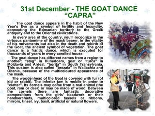 The goat dance appears in the habit of the New
Year's Eve as a symbol of fertility and fecundity,
connecting the Romanian territory to the Greek
antiquity and to the Oriental civilizations.
In every area of the country, you'll recognize in the
virtuous pantomime of the mask bearer, in the vitality
of his movements but also in the death and rebirth of
the Goat, the ancient symbol of vegetation. The goat
dance is a frantic dance, which is executed for
thousands of years in every carolled house.
The goat dance has different names from a region to
another: “stag” in Hunedoara, goat or "turca" in
Moldavia and Ardeal, "boriţa" in South Transylvania.
This custom is also called "brezaia" in Wallachia and
Oltenia, because of the multicoloured appearance of
the mask.
The woodenhead of the Goat is covered with fur (of
kid or rabbit). The inferior jaw is mobile in order to
"clatter". Its cornels may come from a real animal (the
goat, ram or deer) or may be made of wood. Between
the cornels there are fantastic decorative
compositions from the girls' beadwork or their
handkerchiefs, multicolored tassels or ribbons,
mirrors, tinsel, ivy, basil, artificial or natural flowers.
31st December - THE GOAT DANCE
“CAPRA”
 