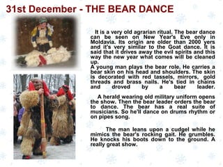 It is a very old agrarian ritual. The bear dance
can be seen on New Year's Eve only in
Moldavia. Its origin are older than 2000 yers
and it's very similar to the Goat dance. It is
said that it drives away the evil spirits and this
way the new year what comes will be cleaned
up.
A young man plays the bear role. He carries a
bear skin on his head and shoulders. The skin
is decorated with red tassels, mirrors, gold
threads and brass nails. He's tied in chains
and droved by a bear leader.
A herald wearing old military uniform opens
the show. Then the bear leader orders the bear
to dance. The bear has a real suite of
musicians. So he'll dance on drums rhythm or
on pipes song.
The man leans upon a cudgel while he
mimics the bear's rocking gait. He grumbles.
He knocks his boots down to the ground. A
really great show.
31st December - THE BEAR DANCE
 