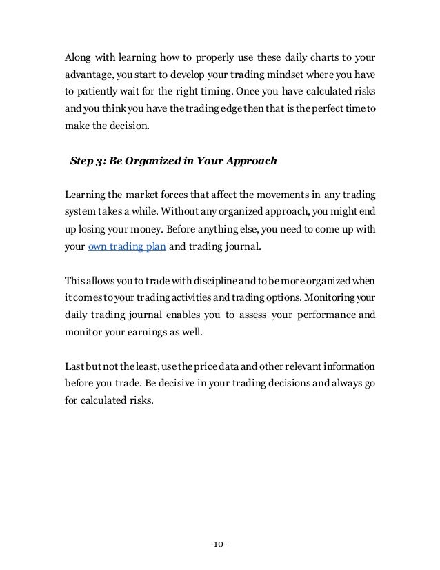 -10-
Along with learning how to properly use these daily charts to your
advantage, you start to develop your trading mindset where you have
to patiently wait for the right timing. Once you have calculated risks
and you thinkyou have thetrading edgethenthat istheperfect timeto
make the decision.
Step 3: Be Organized in Your Approach
Learning the market forces that affect the movements in any trading
system takes a while. Without anyorganized approach, you might end
up losing your money. Before anything else, you need to come up with
your own trading plan and trading journal.
Thisallows you to tradewith disciplineand tobemoreorganized when
it comestoyour tradingactivitiesand trading options. Monitoringyour
daily trading journal enables you to assess your performance and
monitor your earnings as well.
Last but not theleast, usethepricedataand other relevant information
before you trade. Be decisive in your trading decisions and always go
for calculated risks.
 