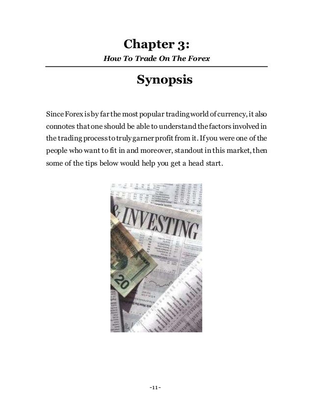-11-
Chapter 3:
How To Trade On The Forex
Synopsis
SinceForex isby far themost popular tradingworld ofcurrency, it also
connotes that one should be able to understand thefactorsinvolved in
the trading processtotrulygarner profit from it. If you wereone of the
people who want to fit in and moreover, standout in this market, then
some of the tips below would help you get a head start.
 