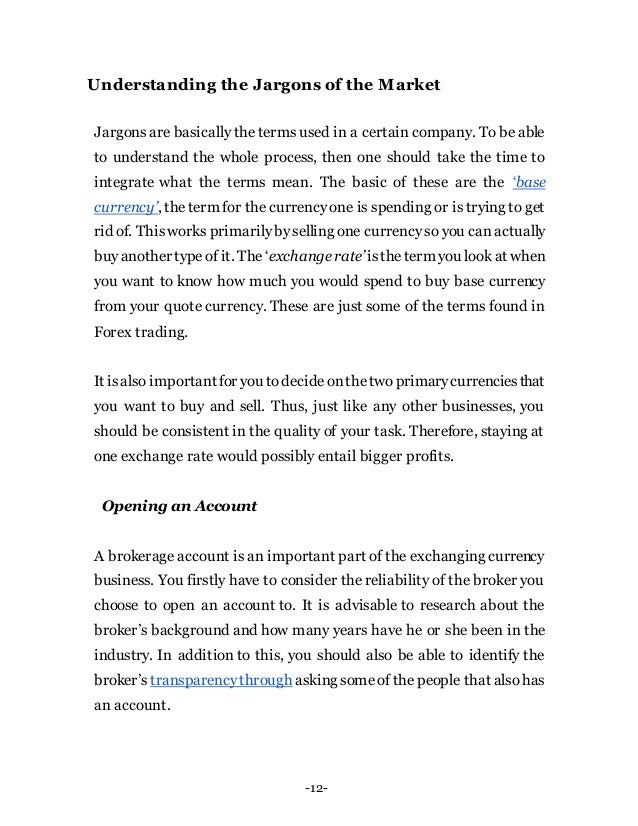 -12-
Understanding the Jargons of the Market
Jargons are basically the terms used in a certain company. To be able
to understand the whole process, then one should take the time to
integrate what the terms mean. The basic of these are the ‘base
currency’, theterm for the currencyone is spending or is trying to get
rid of. Thisworks primarilybyselling one currencyso you canactually
buyanother typeof it. The ‘exchange rate’istheterm you look at when
you want to know how much you would spend to buy base currency
from your quote currency. These are just some of the terms found in
Forex trading.
It isalso importantfor you todecideonthetwoprimarycurrenciesthat
you want to buy and sell. Thus, just like any other businesses, you
should be consistent in the quality of your task. Therefore, staying at
one exchange rate would possibly entail bigger profits.
Opening an Account
A brokerage account is an important part of the exchanging currency
business. You firstly have to consider the reliability of the broker you
choose to open an account to. It is advisable to research about the
broker’s background and how many years have he or she been in the
industry. In addition to this, you should also be able to identify the
broker’s transparencythrough asking someof the people that also has
an account.
 