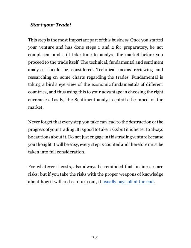 -13-
Start your Trade!
This step is the most importantpart ofthis business. Once you started
your venture and has done steps 1 and 2 for preparatory, be not
complacent and still take time to analyze the market before you
proceed to the trade itself. The technical, fundamental and sentiment
analyses should be considered. Technical means reviewing and
researching on some charts regarding the trades. Fundamental is
taking a bird’s eye view of the economic fundamentals of different
countries, and thus using this to your advantage in choosing the right
currencies. Lastly, the Sentiment analysis entails the mood of the
market.
Never forget that every step you take canlead to the destructionor the
progressofyour trading. It isgood totakerisksbut it isbetter toalways
becautiousabout it. Donot just engageinthistradingventurebecause
you thought it willbe easy, every step is counted and thereforemust be
taken into full consideration.
For whatever it costs, also always be reminded that businesses are
risks; but if you take the risks with the proper weapons of knowledge
about how it will and can turn out, it usually pays off at the end.
 