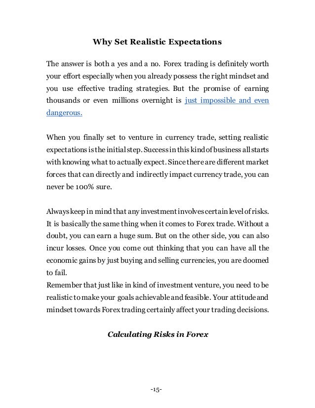 -15-
Why Set Realistic Expectations
The answer is both a yes and a no. Forex trading is definitely worth
your effort especially when you already possess the right mindset and
you use effective trading strategies. But the promise of earning
thousands or even millions overnight is just impossible and even
dangerous.
When you finally set to venture in currency trade, setting realistic
expectationsistheinitialstep. Successinthiskindofbusinessallstarts
with knowing what to actuallyexpect. Sincetherearedifferent market
forces that can directly and indirectly impact currency trade, you can
never be 100% sure.
Alwayskeep in mind that anyinvestment involvescertainlevelofrisks.
It is basically the same thing when it comes to Forex trade. Without a
doubt, you can earn a huge sum. But on the other side, you can also
incur losses. Once you come out thinking that you can have all the
economic gainsby just buying and selling currencies, you are doomed
to fail.
Remember that just like in kind of investment venture, you need to be
realistic tomake your goals achievableand feasible. Your attitudeand
mindset towardsForex trading certainlyaffect your trading decisions.
Calculating Risks in Forex
 
