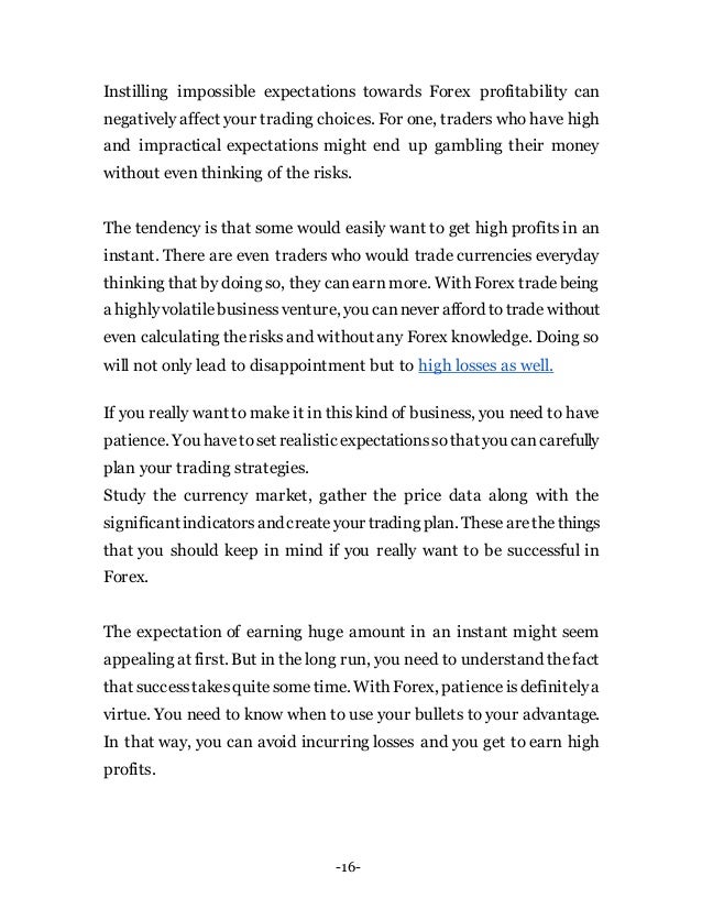 -16-
Instilling impossible expectations towards Forex profitability can
negatively affect your trading choices. For one, traders who have high
and impractical expectations might end up gambling their money
without even thinking of the risks.
The tendency is that some would easily want to get high profits in an
instant. There are even traders who would trade currencies everyday
thinking that by doing so, they canearn more. With Forex tradebeing
a highlyvolatilebusinessventure, you cannever afford totrade without
even calculating therisks and without any Forex knowledge. Doing so
will not only lead to disappointment but to high losses as well.
If you really want to make it in thiskind of business, you need to have
patience. You havetoset realisticexpectationssothat you cancarefully
plan your trading strategies.
Study the currency market, gather the price data along with the
significantindicatorsandcreateyour trading plan. Thesearethethings
that you should keep in mind if you really want to be successful in
Forex.
The expectation of earning huge amount in an instant might seem
appealing at first. But in the long run, you need to understand thefact
that successtakesquitesometime. With Forex, patienceisdefinitelya
virtue. You need to know when to use your bullets to your advantage.
In that way, you can avoid incurring losses and you get to earn high
profits.
 