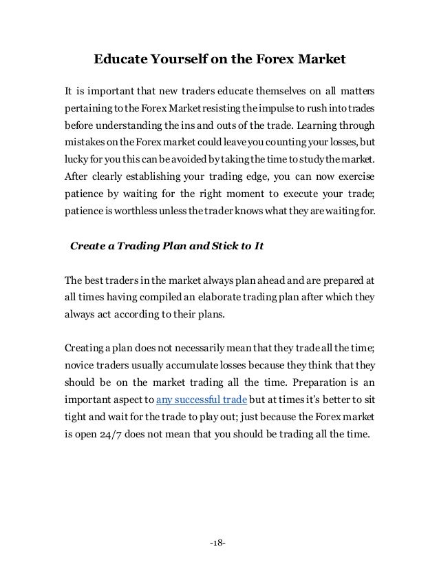 -18-
Educate Yourself on the Forex Market
It is important that new traders educate themselves on all matters
pertaining totheForex Marketresisting theimpulsetorush intotrades
before understanding the ins and outs of the trade. Learning through
mistakesontheForex market could leaveyou counting your losses, but
luckyfor you thiscanbeavoided bytakingthetimetostudythemarket.
After clearly establishing your trading edge, you can now exercise
patience by waiting for the right moment to execute your trade;
patienceisworthlessunlessthetrader knowswhat theyarewaitingfor.
Create a Trading Plan and Stick to It
The best traders in the market always plan ahead and are prepared at
all times having compiled an elaborate trading plan after which they
always act according to their plans.
Creating a plan does not necessarily meanthat they tradeall the time;
novice traders usually accumulate losses because they think that they
should be on the market trading all the time. Preparation is an
important aspect to any successful trade but at times it’s better to sit
tight and wait for the trade to play out; just because the Forex market
is open 24/7 does not mean that you should be trading all the time.
 