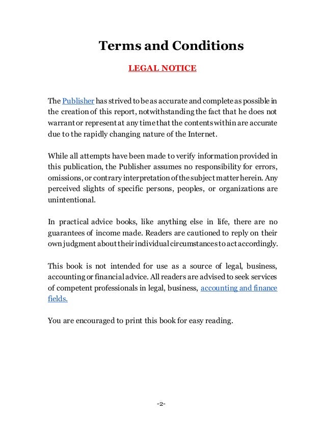 -2-
Terms and Conditions
LEGAL NOTICE
The Publisher hasstrived tobeas accurateand completeaspossiblein
the creation of this report, notwithstanding the fact that he does not
warrant or represent at any timethat the contentswithinare accurate
due to the rapidly changing nature of the Internet.
While all attempts have been made to verify information provided in
this publication, the Publisher assumes no responsibility for errors,
omissions, or contraryinterpretationofthesubject matterherein. Any
perceived slights of specific persons, peoples, or organizations are
unintentional.
In practical advice books, like anything else in life, there are no
guarantees of income made. Readers are cautioned to reply on their
own judgment about theirindividualcircumstancestoact accordingly.
This book is not intended for use as a source of legal, business,
accounting or financialadvice. All readers are advised to seek services
of competent professionals in legal, business, accounting and finance
fields.
You are encouraged to print this book for easy reading.
 