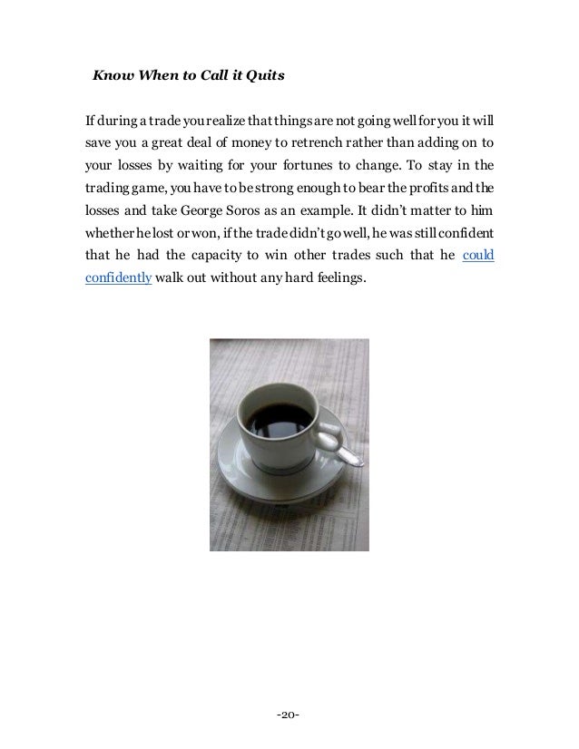 -20-
Know When to Call it Quits
If during a tradeyou realizethat thingsarenot going wellfor you it will
save you a great deal of money to retrench rather than adding on to
your losses by waiting for your fortunes to change. To stay in the
trading game, you have to bestrong enough to bear the profitsand the
losses and take George Soros as an example. It didn’t matter to him
whether helost or won, ifthe tradedidn’t gowell, he wasstillconfident
that he had the capacity to win other trades such that he could
confidently walk out without any hard feelings.
 