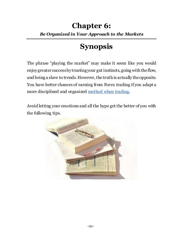 -21-
Chapter 6:
Be Organized in Your Approach to the Markets
Synopsis
The phrase “playing the market” may make it seem like you would
enjoygreater successbytrustingyour gut instincts, going with theflow,
and being a slave to trends. However, thetruth isactuallytheopposite.
You have better chances of earning from Forex trading if you adapt a
more disciplined and organized method when trading.
Avoid letting your emotionsand all the hype get the better of you with
the following tips.
 