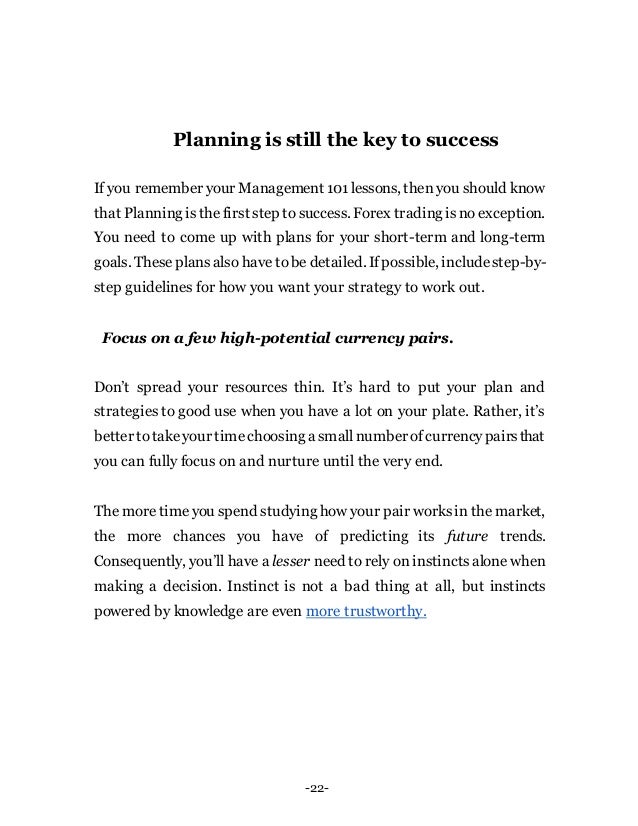-22-
Planning is still the key to success
If you remember your Management 101lessons, then you should know
that Planning isthe first step to success. Forex trading isno exception.
You need to come up with plans for your short-term and long-term
goals. These plansalso have tobe detailed. Ifpossible, includestep-by-
step guidelines for how you want your strategy to work out.
Focus on a few high-potential currency pairs.
Don’t spread your resources thin. It’s hard to put your plan and
strategies to good use when you have a lot on your plate. Rather, it’s
better totakeyour timechoosing a smallnumber ofcurrencypairsthat
you can fully focus on and nurture until the very end.
The moretimeyou spend studying how your pair worksin the market,
the more chances you have of predicting its future trends.
Consequently, you’ll have a lesser need to rely on instinctsalone when
making a decision. Instinct is not a bad thing at all, but instincts
powered by knowledge are even more trustworthy.
 