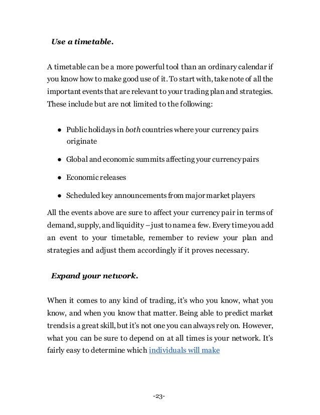 -23-
Use a timetable.
A timetable can be a more powerful tool than an ordinary calendar if
you know how to make good use of it. To start with, takenoteof all the
important eventsthat are relevant to your trading planand strategies.
These include but are not limited to the following:
● Public holidaysin both countrieswhereyour currencypairs
originate
● Global and economic summitsaffecting your currencypairs
● Economic releases
● Scheduled key announcementsfrom major market players
All the events above are sure to affect your currency pair in terms of
demand, supply, and liquidity –just tonamea few. Every timeyou add
an event to your timetable, remember to review your plan and
strategies and adjust them accordingly if it proves necessary.
Expand your network.
When it comes to any kind of trading, it’s who you know, what you
know, and when you know that matter. Being able to predict market
trendsis a great skill, but it’s not one you canalways rely on. However,
what you can be sure to depend on at all times is your network. It’s
fairly easy to determine which individuals will make
 