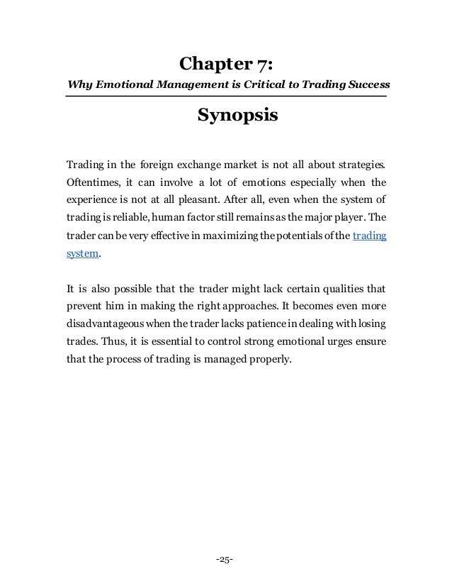 -25-
Chapter 7:
Why Emotional Management is Critical to Trading Success
Synopsis
Trading in the foreign exchange market is not all about strategies.
Oftentimes, it can involve a lot of emotions especially when the
experience is not at all pleasant. After all, even when the system of
trading isreliable, human factor still remainsasthe major player. The
trader canbe very effectivein maximizingthepotentialsofthe trading
system.
It is also possible that the trader might lack certain qualities that
prevent him in making the right approaches. It becomes even more
disadvantageouswhen the trader lacks patienceindealing with losing
trades. Thus, it is essential to control strong emotional urges ensure
that the process of trading is managed properly.
 