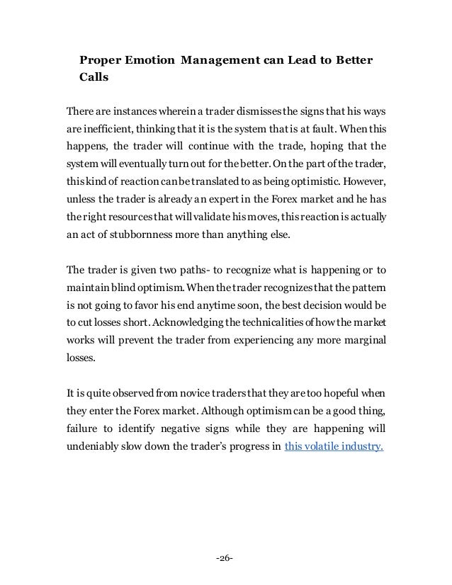 -26-
Proper Emotion Management can Lead to Better
Calls
There are instanceswhereina trader dismissesthe signs that his ways
are inefficient, thinking that it is the system that is at fault. When this
happens, the trader will continue with the trade, hoping that the
system will eventually turnout for thebetter. Onthe part ofthe trader,
thiskind of reactioncanbetranslated toasbeing optimistic. However,
unless the trader is already an expert in the Forex market and he has
theright resourcesthat willvalidatehismoves, thisreactionisactually
an act of stubbornness more than anything else.
The trader is given two paths- to recognize what is happening or to
maintainblind optimism. Whenthetrader recognizesthat the pattern
is not going to favor his end anytime soon, the best decision would be
tocut losses short. Acknowledging thetechnicalitiesofhow the market
works will prevent the trader from experiencing any more marginal
losses.
It is quiteobserved from novice tradersthat theyaretoo hopeful when
they enter the Forex market. Although optimism can be a good thing,
failure to identify negative signs while they are happening will
undeniably slow down the trader’s progress in this volatile industry.
 