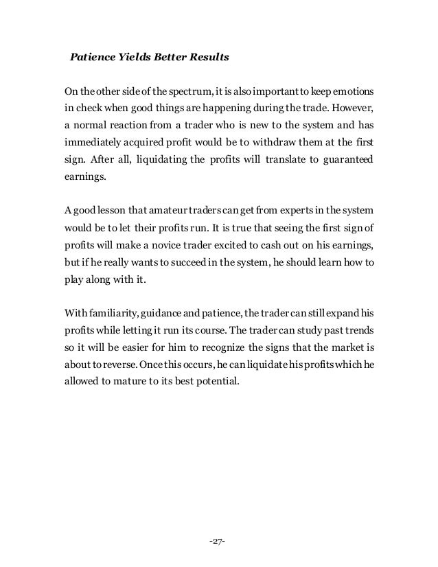 -27-
Patience Yields Better Results
On theother sideof thespectrum, it isalsoimportanttokeep emotions
in check when good things are happening during the trade. However,
a normal reaction from a trader who is new to the system and has
immediately acquired profit would be to withdraw them at the first
sign. After all, liquidating the profits will translate to guaranteed
earnings.
A good lesson that amateur traderscanget from expertsin the system
would be to let their profits run. It is true that seeing the first sign of
profits will make a novice trader excited to cash out on his earnings,
but if he really wants to succeed in the system, he should learn how to
play along with it.
With familiarity, guidanceand patience, thetradercanstillexpand his
profitswhile letting it run its course. The trader can study past trends
so it will be easier for him to recognize the signs that the market is
about toreverse. Oncethisoccurs, hecanliquidatehisprofitswhich he
allowed to mature to its best potential.
 