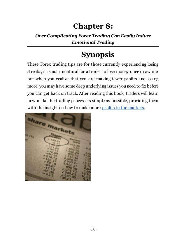 -28-
Chapter 8:
Over ComplicatingForex Trading Can Easily Induce
Emotional Trading
Synopsis
These Forex trading tips are for those currently experiencing losing
streaks, it is not unnatural for a trader to lose money once in awhile,
but when you realize that you are making fewer profits and losing
more, you mayhavesomedeep underlying issuesyou need to fix before
you can get back on track. After reading this book, traders will learn
how make the trading process as simple as possible, providing them
with the insight on how to make more profits in the markets.
 