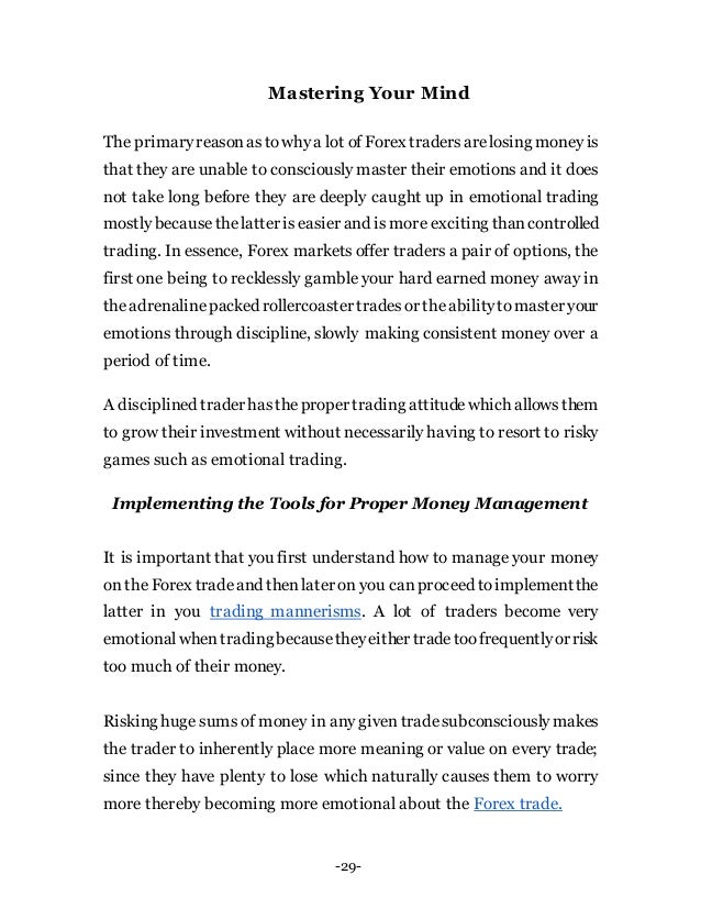 -29-
Mastering Your Mind
The primaryreasonastowhya lot of Forex tradersarelosing money is
that they are unable to consciously master their emotions and it does
not take long before they are deeply caught up in emotional trading
mostly becausethelatter is easier and is more exciting thancontrolled
trading. In essence, Forex markets offer traders a pair of options, the
first one being to recklessly gamble your hard earned money away in
theadrenalinepacked rollercoaster tradesor theabilitytomaster your
emotions through discipline, slowly making consistent money over a
period of time.
A disciplined traderhastheproper trading attitudewhich allowsthem
to grow their investment without necessarily having to resort to risky
games such as emotional trading.
Implementing the Tools for Proper Money Management
It is important that you first understand how to manage your money
on the Forex tradeand thenlater on you canproceed toimplement the
latter in you trading mannerisms. A lot of traders become very
emotionalwhentradingbecausetheyeither tradetoofrequentlyor risk
too much of their money.
Risking huge sums of money in any given tradesubconsciouslymakes
the trader to inherently place more meaning or value on every trade;
since they have plenty to lose which naturally causes them to worry
more thereby becoming more emotional about the Forex trade.
 