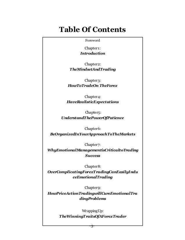 -3-
Table Of Contents
Foreword
Chapter1:
Introduction
Chapter2:
TheMindsetAndTrading
Chapter3:
HowToTradeOn TheForex
Chapter4:
HaveRealisticExpectations
Chapter5:
UnderstandThePowerOfPatience
Chapter6:
BeOrganizedInYourApproachToTheMarkets
Chapter7:
WhyEmotionalManagementisCriticaltoTrading
Success
Chapter8:
OverComplicatingForexTradingCanEasilyIndu
ceEmotionalTrading
Chapter9:
HowPriceActionTradingwillCureEmotionalTra
dingProblems
WrappingUp:
TheWinningTraitsOfAForexTrader
 