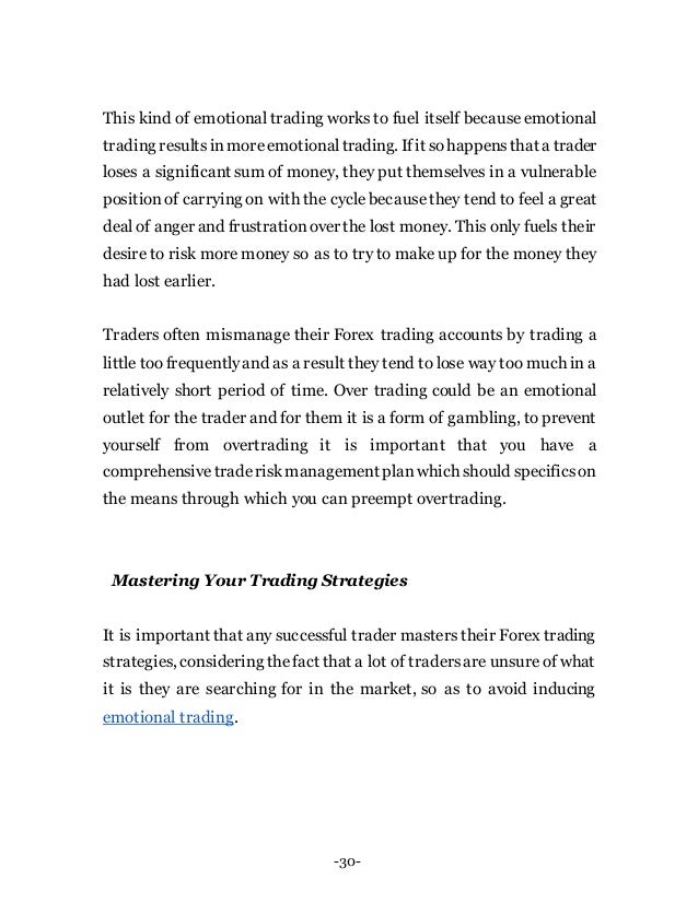 -30-
This kind of emotional trading works to fuel itself because emotional
trading resultsinmoreemotionaltrading. Ifit sohappensthat a trader
loses a significant sum of money, they put themselves in a vulnerable
positionof carrying on with the cycle becausethey tend to feel a great
deal of anger and frustrationover the lost money. This only fuels their
desire to risk more money so as to try to make up for the money they
had lost earlier.
Traders often mismanage their Forex trading accounts by trading a
little too frequentlyand as a result they tend to lose way too much in a
relatively short period of time. Over trading could be an emotional
outlet for the trader and for them it is a form of gambling, to prevent
yourself from overtrading it is important that you have a
comprehensivetraderiskmanagement planwhich should specificson
the means through which you can preempt overtrading.
Mastering Your Trading Strategies
It is important that any successful trader masters their Forex trading
strategies, considering thefact that a lot of tradersare unsure of what
it is they are searching for in the market, so as to avoid inducing
emotional trading.
 