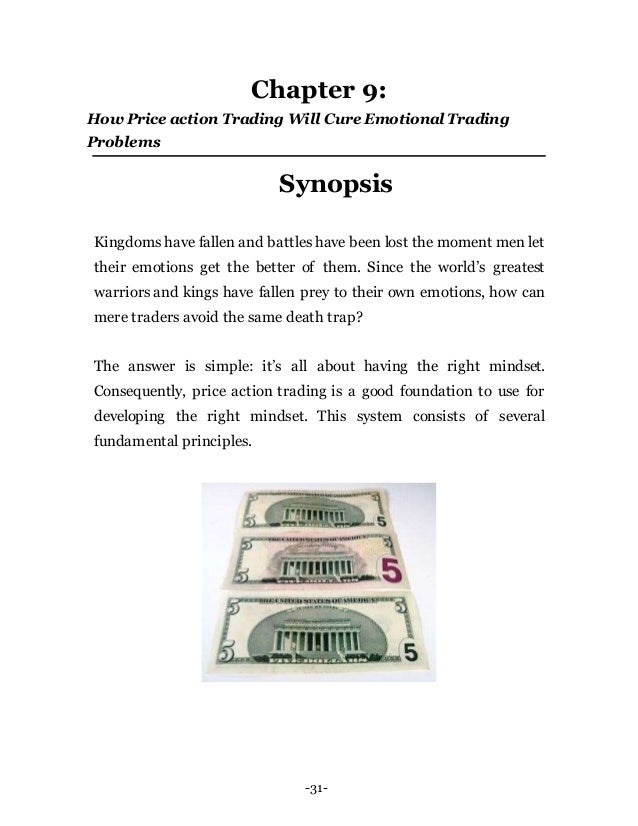-31-
Chapter 9:
How Price action Trading Will Cure Emotional Trading
Problems
Synopsis
Kingdoms have fallen and battles have been lost the moment men let
their emotions get the better of them. Since the world’s greatest
warriors and kings have fallen prey to their own emotions, how can
mere traders avoid the same death trap?
The answer is simple: it’s all about having the right mindset.
Consequently, price action trading is a good foundation to use for
developing the right mindset. This system consists of several
fundamental principles.
 