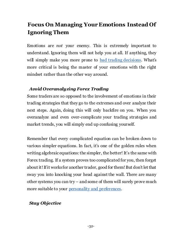 -32-
Focus On Managing Your Emotions Instead Of
Ignoring Them
Emotions are not your enemy. This is extremely important to
understand. Ignoring them will not help you at all. If anything, they
will simply make you more prone to bad trading decisions. What’s
more critical is being the master of your emotions with the right
mindset rather than the other way around.
Avoid Overanalyzing Forex Trading
Some traders are so opposed to the involvement of emotions in their
trading strategies that they go to the extremes and over analyze their
next steps. Again, doing this will only backfire on you. When you
overanalyze and even over-complicate your trading strategies and
market trends, you will simply end up confusing yourself.
Remember that every complicated equation can be broken down to
various simpler equations. In fact, it’s one of the golden rules when
writing algebraic equations: thesimpler, the better!It’s the same with
Forex trading. If a system proves too complicated for you, then forget
about it!Ifit worksfor another trader, good for them!But don’t let that
sway you into knocking your head against the wall. There are many
other systems you can try – and some of them will surely prove much
more suitable to your personality and preferences.
Stay Objective
 