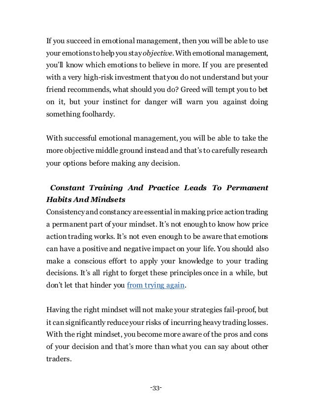-33-
If you succeed in emotional management, then you will be able to use
your emotionstohelp you stay objective. With emotionalmanagement,
you’ll know which emotions to believe in more. If you are presented
with a very high-risk investment that you do not understand but your
friend recommends, what should you do? Greed will tempt you to bet
on it, but your instinct for danger will warn you against doing
something foolhardy.
With successful emotional management, you will be able to take the
more objective middle ground instead and that’s to carefully research
your options before making any decision.
Constant Training And Practice Leads To Permanent
Habits And Mindsets
Consistencyand constancyareessentialinmaking priceactiontrading
a permanent part of your mindset. It’s not enough to know how price
action trading works. It’s not even enough to be aware that emotions
can have a positive and negative impact on your life. You should also
make a conscious effort to apply your knowledge to your trading
decisions. It’s all right to forget these principles once in a while, but
don’t let that hinder you from trying again.
Having the right mindset will not make your strategies fail-proof, but
it cansignificantlyreduceyour risks of incurring heavytrading losses.
With the right mindset, you become more aware of the pros and cons
of your decision and that’s more than what you can say about other
traders.
 