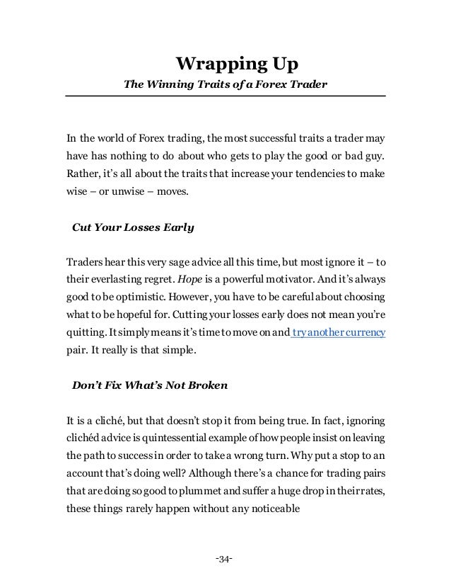 -34-
Wrapping Up
The Winning Traits of a Forex Trader
In the world of Forex trading, the most successful traits a trader may
have has nothing to do about who gets to play the good or bad guy.
Rather, it’s all about the traits that increase your tendencies to make
wise – or unwise – moves.
Cut Your Losses Early
Tradershear this very sage adviceall this time, but most ignore it – to
their everlasting regret. Hope is a powerful motivator. And it’s always
good to be optimistic. However, you have to be carefulabout choosing
what to be hopeful for. Cutting your losses early does not mean you’re
quitting. It simplymeansit’stimetomoveonand tryanother currency
pair. It really is that simple.
Don’t Fix What’s Not Broken
It is a cliché, but that doesn’t stop it from being true. In fact, ignoring
clichéd adviceisquintessentialexampleofhow peopleinsist onleaving
the path to successin order to takea wrong turn. Why put a stop to an
account that’s doing well? Although there’s a chance for trading pairs
that aredoing sogood toplummet and suffer a hugedrop intheirrates,
these things rarely happen without any noticeable
 