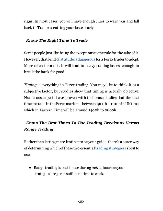-35-
signs. In most cases, you will have enough clues to warn you and fall
back to Trait #1: cutting your losses early.
Know The Right Time To Trade
Somepeople just like being theexceptionstotherule for thesake of it.
However, that kind of attitudeisdangerous for a Forex trader toadopt.
More often than not, it will lead to heavy trading losses, enough to
break the bank for good.
Timing is everything in Forex trading. You may like to think it as a
subjective factor, but studies show that timing is actually objective.
Numerous experts have proven with their case studies that the best
timetotradeintheForexmarket isbetween1900h –1100hinUKtime,
which in Eastern Time will be around 1400h to 0600h.
Know The Best Times To Use Trading Breakouts Versus
Range Trading
Rather than letting mere instinct to be your guide, there’s a surer way
of determining whichofthesetwoessential trading strategies isbest to
use.
● Range trading isbest to use during active hoursas your
strategiesaregivensufficient timetowork.
 