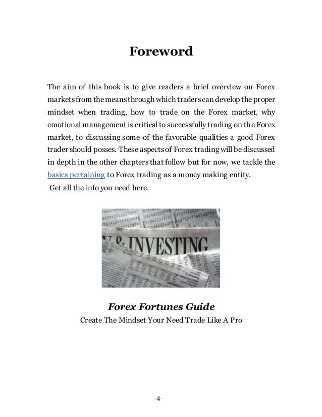 -4-
Foreword
The aim of this book is to give readers a brief overview on Forex
marketsfrom themeansthrough which traderscandevelop theproper
mindset when trading, how to trade on the Forex market, why
emotional management is critical to successfully trading on the Forex
market, to discussing some of the favorable qualities a good Forex
trader should posses. These aspectsof Forex trading will be discussed
in depth in the other chapters that follow but for now, we tackle the
basics pertaining to Forex trading as a money making entity.
Get all the info you need here.
Forex Fortunes Guide
Create The Mindset Your Need Trade Like A Pro
 
