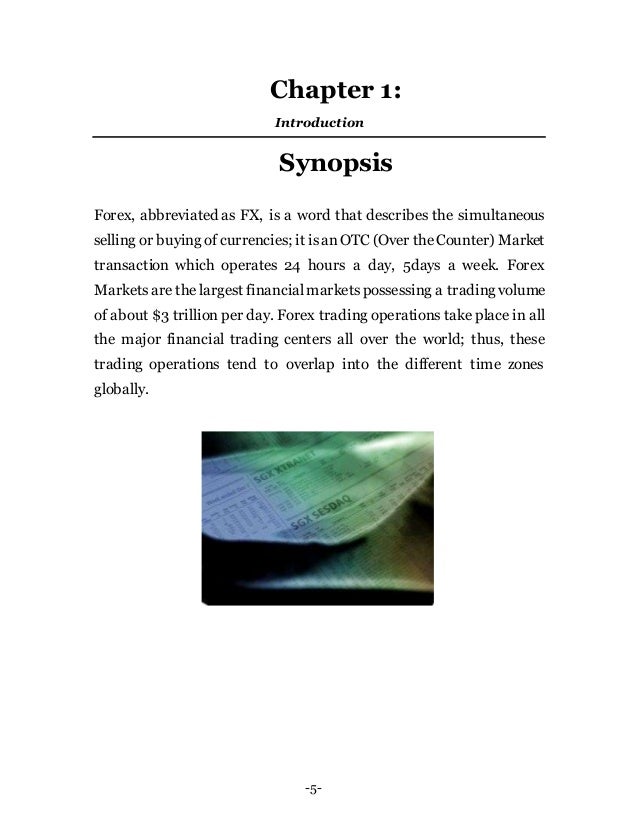 -5-
Chapter 1:
Introduction
Synopsis
Forex, abbreviated as FX, is a word that describes the simultaneous
selling or buying of currencies; it isanOTC (Over theCounter) Market
transaction which operates 24 hours a day, 5days a week. Forex
Marketsare the largest financialmarketspossessing a trading volume
of about $3 trillion per day. Forex trading operations take place in all
the major financial trading centers all over the world; thus, these
trading operations tend to overlap into the different time zones
globally.
 