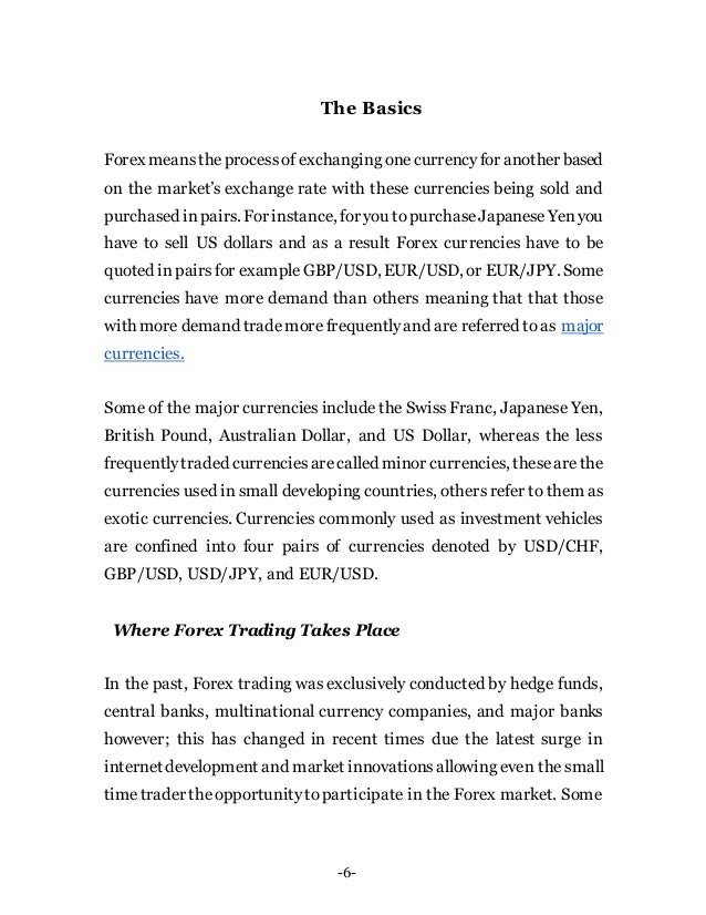 -6-
The Basics
Forex meanstheprocessof exchanging onecurrencyfor another based
on the market’s exchange rate with these currencies being sold and
purchased inpairs. For instance, for you topurchaseJapaneseYenyou
have to sell US dollars and as a result Forex currencies have to be
quoted inpairsfor exampleGBP/USD, EUR/USD, or EUR/JPY. Some
currencies have more demand than others meaning that that those
with more demand trademore frequentlyand are referred to as major
currencies.
Some of the major currencies include the Swiss Franc, Japanese Yen,
British Pound, Australian Dollar, and US Dollar, whereas the less
frequentlytraded currenciesarecalled minor currencies, thesearethe
currencies used in small developing countries, others refer to them as
exotic currencies. Currencies commonly used as investment vehicles
are confined into four pairs of currencies denoted by USD/CHF,
GBP/USD, USD/JPY, and EUR/USD.
Where Forex Trading Takes Place
In the past, Forex trading was exclusively conducted by hedge funds,
central banks, multinational currency companies, and major banks
however; this has changed in recent times due the latest surge in
internet development and market innovationsallowing even the small
timetrader theopportunitytoparticipate in the Forex market. Some
 