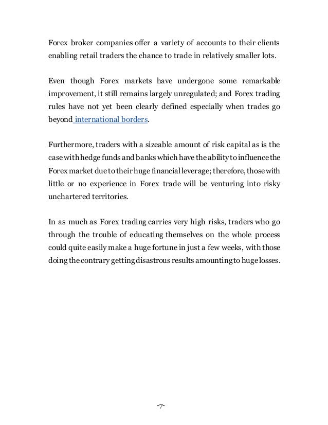 -7-
Forex broker companies offer a variety of accounts to their clients
enabling retail traders the chance to trade in relatively smaller lots.
Even though Forex markets have undergone some remarkable
improvement, it still remains largely unregulated; and Forex trading
rules have not yet been clearly defined especially when trades go
beyond international borders.
Furthermore, traders with a sizeable amount of risk capital as is the
casewith hedgefundsand bankswhich havetheabilitytoinfluencethe
Forex market due totheir hugefinancialleverage; therefore, thosewith
little or no experience in Forex trade will be venturing into risky
unchartered territories.
In as much as Forex trading carries very high risks, traders who go
through the trouble of educating themselves on the whole process
could quite easily make a huge fortune in just a few weeks, with those
doing thecontrarygettingdisastrousresultsamountingtohugelosses.
 