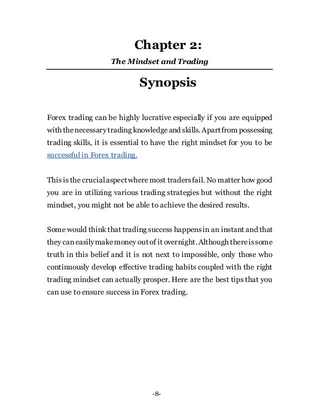 -8-
Chapter 2:
The Mindset and Trading
Synopsis
Forex trading can be highly lucrative especially if you are equipped
with thenecessarytrading knowledgeand skills. Apartfrom possessing
trading skills, it is essential to have the right mindset for you to be
successful in Forex trading.
This is the crucialaspect wheremost tradersfail. No matter how good
you are in utilizing various trading strategies but without the right
mindset, you might not be able to achieve the desired results.
Some would think that trading success happensin an instant and that
they caneasilymakemoney out of it overnight. Although thereissome
truth in this belief and it is not next to impossible, only those who
continuously develop effective trading habits coupled with the right
trading mindset can actually prosper. Here are the best tips that you
can use to ensure success in Forex trading.
 