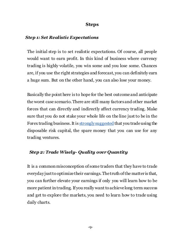 -9-
Steps
Step 1: Set Realistic Expectations
The initial step is to set realistic expectations. Of course, all people
would want to earn profit. In this kind of business where currency
trading is highly volatile, you win some and you lose some. Chances
are, if you use the right strategiesand forecast, you can definitelyearn
a huge sum. But on the other hand, you can also lose your money.
Basically the point here is to hope for the best outcomeand anticipate
the worst case scenario. There are still many factorsand other market
forces that can directly and indirectly affect currency trading. Make
sure that you do not stake your whole life on the line just to be in the
Forex trading business. It is stronglysuggested that you tradeusing the
disposable risk capital, the spare money that you can use for any
trading ventures.
Step 2: Trade Wisely- Quality over Quantity
It is a common misconception of some traders that they have to trade
everydayjust tooptimizetheir earnings. Thetruth ofthematteristhat,
you can further elevate your earnings if only you will learn how to be
morepatient intrading. Ifyou really want toachievelong term success
and get to explore the markets, you need to learn how to trade using
daily charts.
 
